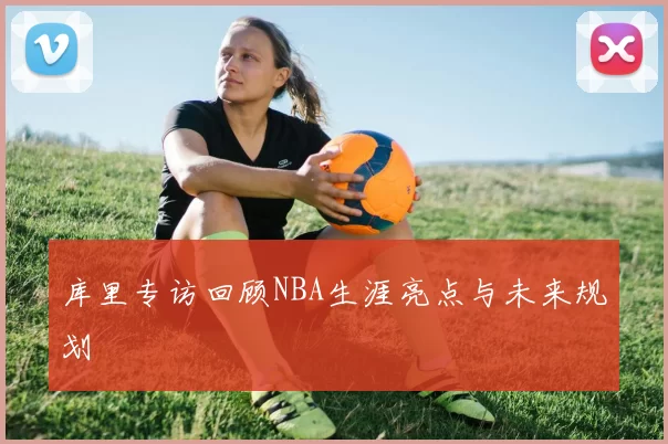 库里专访回顾NBA生涯亮点与未来规划