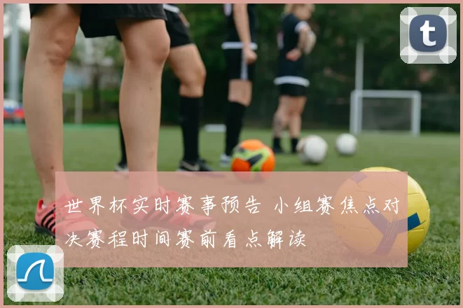 世界杯实时赛事预告 小组赛焦点对决赛程时间赛前看点解读