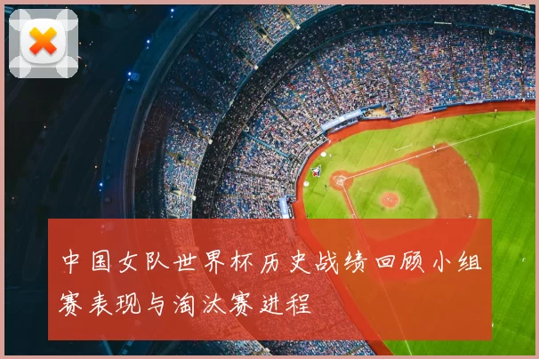 中国女队世界杯历史战绩回顾小组赛表现与淘汰赛进程