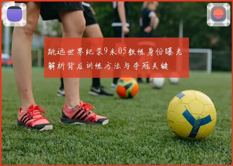 跳远世界纪录9米05教练身份曝光 解析背后训练方法与夺冠关键