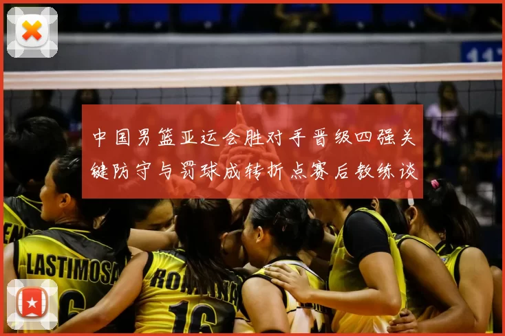 中国男篮亚运会胜对手晋级四强关键防守与罚球成转折点赛后教练谈调整方向