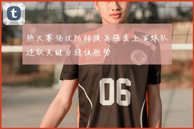 热火赛场攻防转换高强度上演球队连取关键分稳住胜势