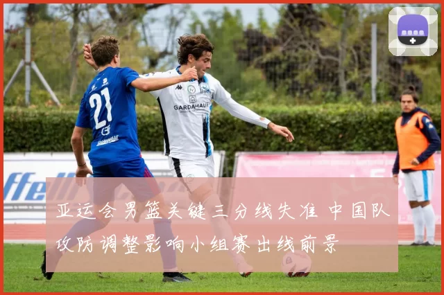 亚运会男篮关键三分线失准 中国队攻防调整影响小组赛出线前景