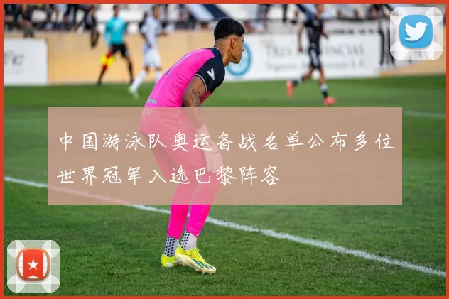 中国游泳队奥运备战名单公布多位世界冠军入选巴黎阵容