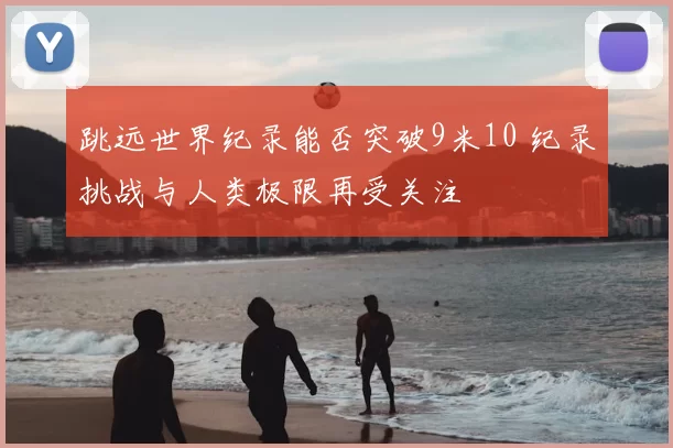 跳远世界纪录能否突破9米10 纪录挑战与人类极限再受关注