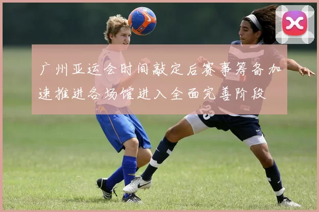 广州亚运会时间敲定后赛事筹备加速推进各场馆进入全面完善阶段