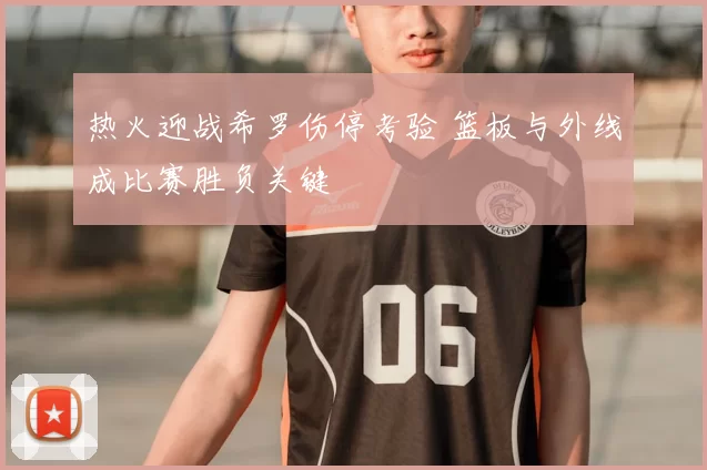 热火迎战希罗伤停考验 篮板与外线成比赛胜负关键