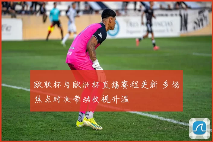 欧联杯与欧洲杯直播赛程更新 多场焦点对决带动收视升温
