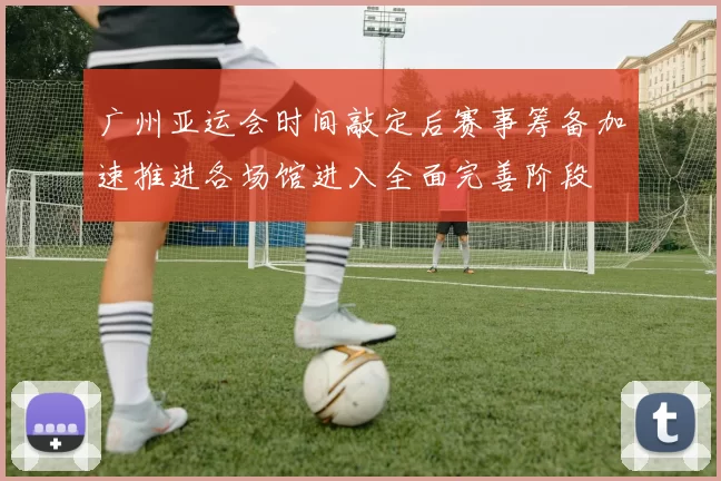 广州亚运会时间敲定后赛事筹备加速推进各场馆进入全面完善阶段