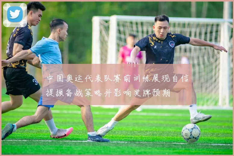 中国奥运代表队赛前训练展现自信提振备战策略并影响奖牌预期