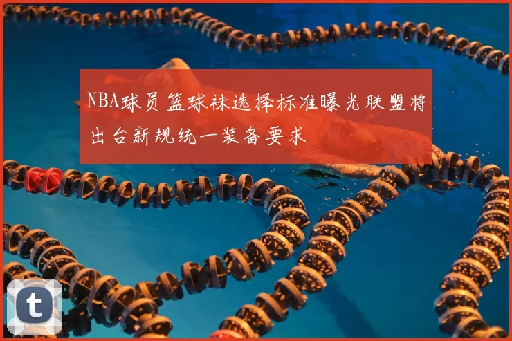 NBA球员篮球袜选择标准曝光联盟将出台新规统一装备要求