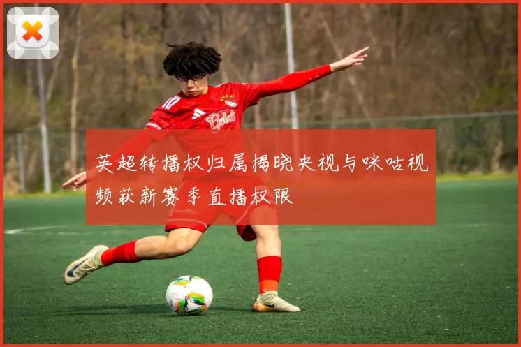 英超转播权归属揭晓央视与咪咕视频获新赛季直播权限