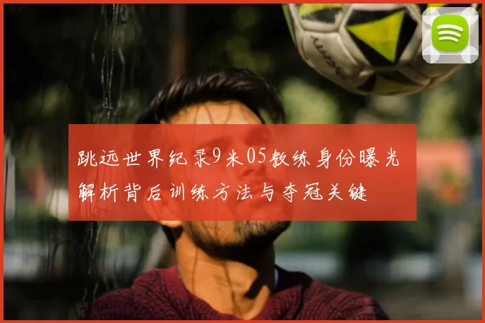 跳远世界纪录9米05教练身份曝光 解析背后训练方法与夺冠关键