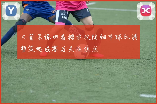 火箭录像回看揭示攻防细节球队调整策略成赛后关注焦点