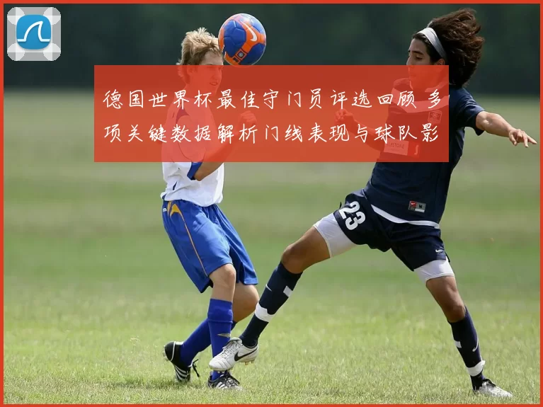 德国世界杯最佳守门员评选回顾 多项关键数据解析门线表现与球队影响