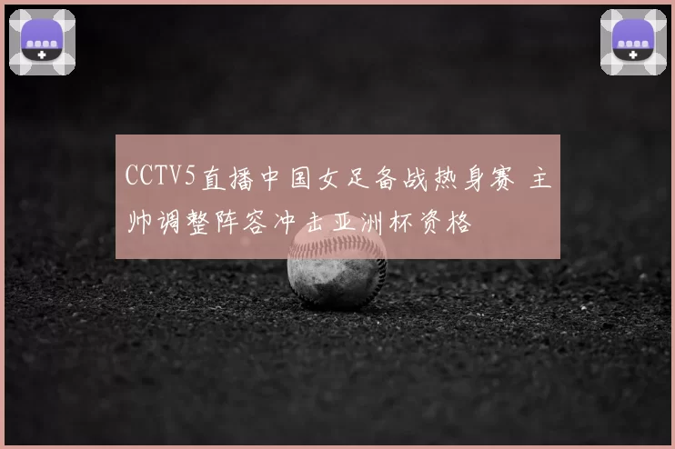 CCTV5直播中国女足备战热身赛 主帅调整阵容冲击亚洲杯资格
