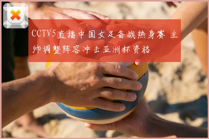 CCTV5直播中国女足备战热身赛 主帅调整阵容冲击亚洲杯资格