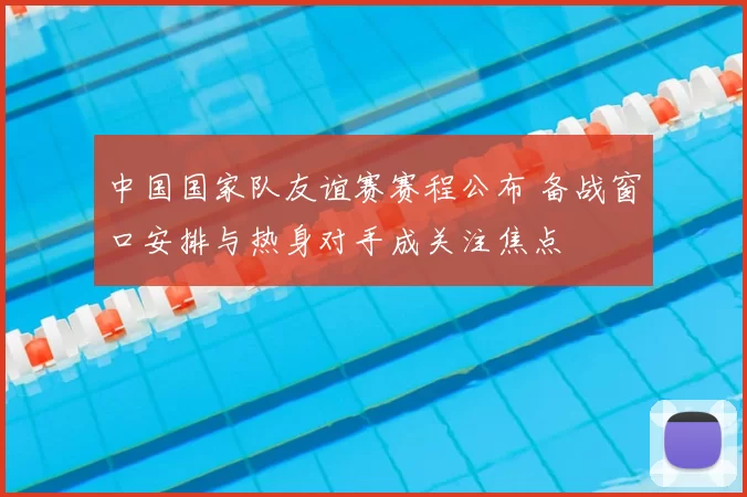 中国国家队友谊赛赛程公布 备战窗口安排与热身对手成关注焦点