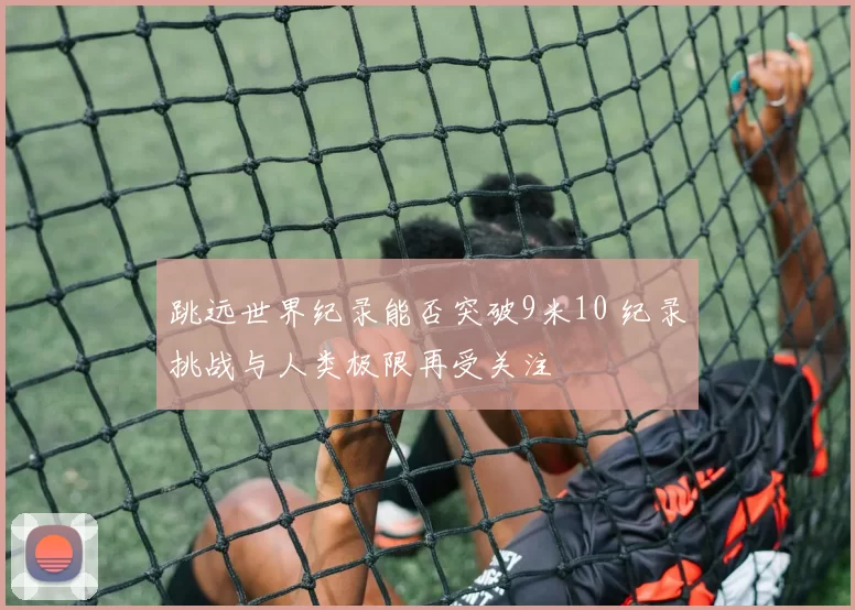 跳远世界纪录能否突破9米10 纪录挑战与人类极限再受关注