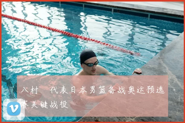 八村塁代表日本男篮备战奥运预选赛关键战役