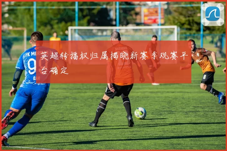 英超转播权归属揭晓新赛季观赛平台确定