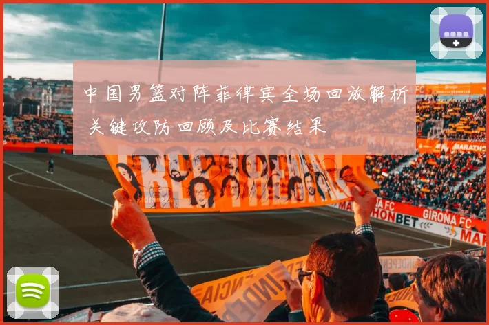 中国男篮对阵菲律宾全场回放解析 关键攻防回顾及比赛结果