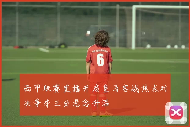 西甲联赛直播开启皇马客战焦点对决争夺三分悬念升温