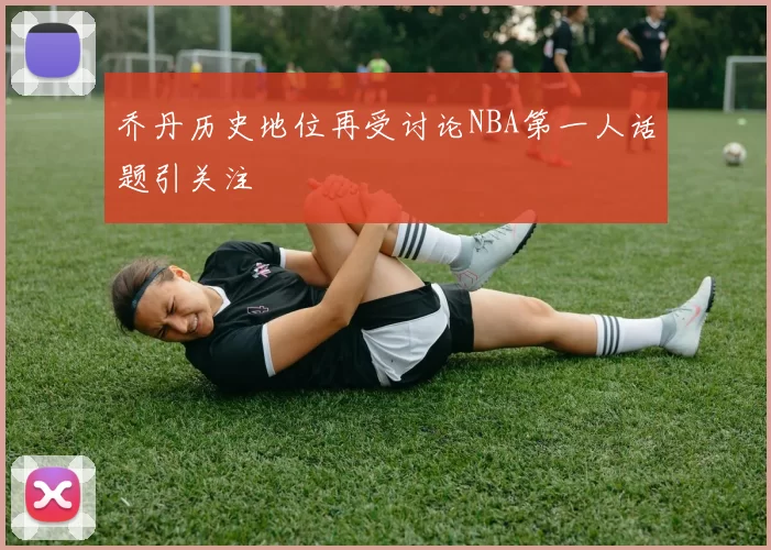 乔丹历史地位再受讨论NBA第一人话题引关注