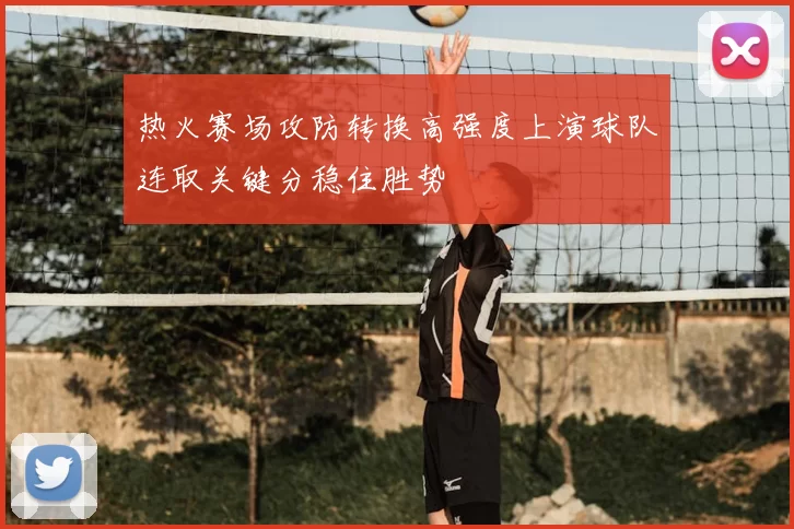 热火赛场攻防转换高强度上演球队连取关键分稳住胜势