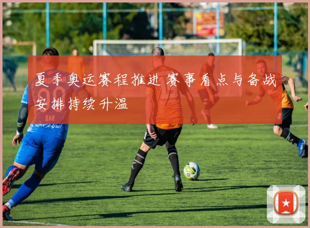 夏季奥运赛程推进 赛事看点与备战安排持续升温