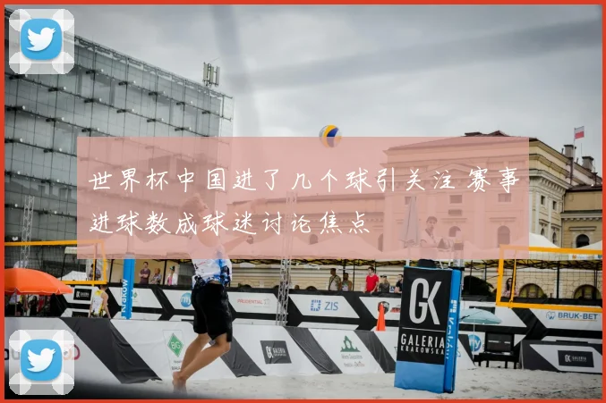 世界杯中国进了几个球引关注 赛事进球数成球迷讨论焦点