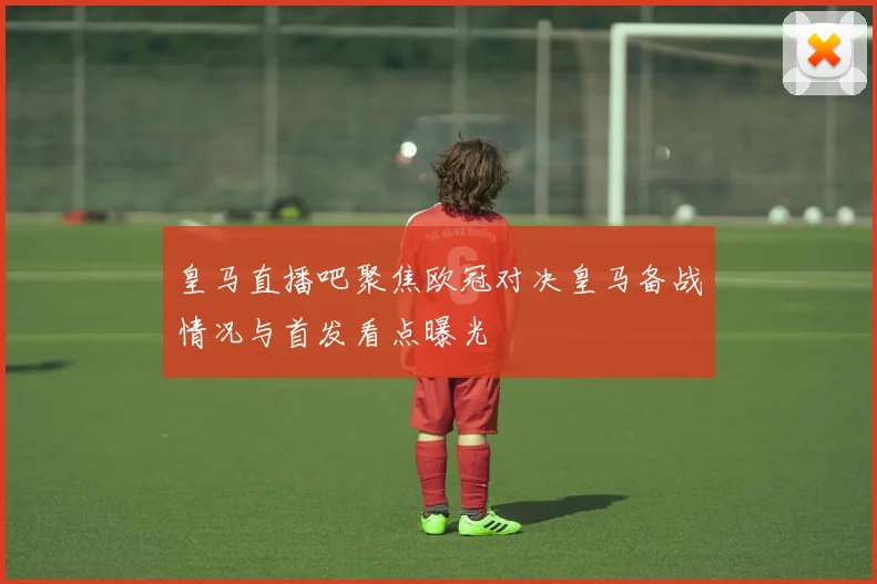 皇马直播吧聚焦欧冠对决皇马备战情况与首发看点曝光
