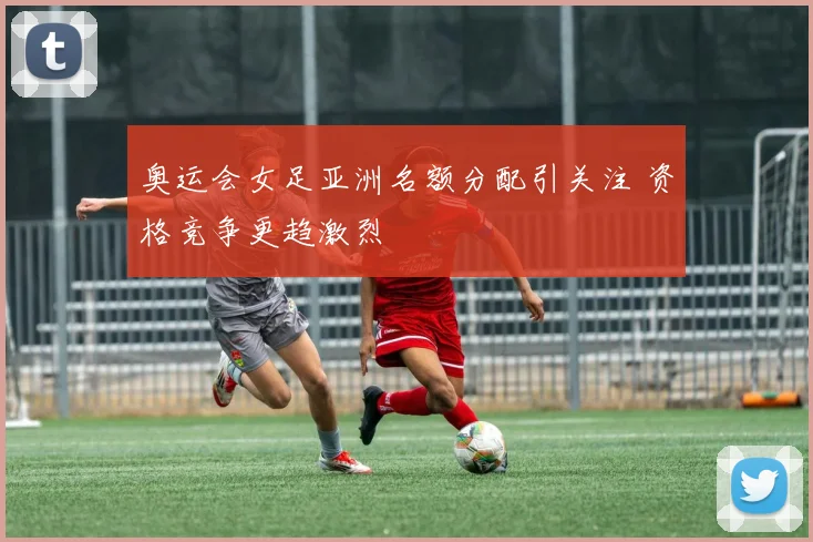 奥运会女足亚洲名额分配引关注 资格竞争更趋激烈