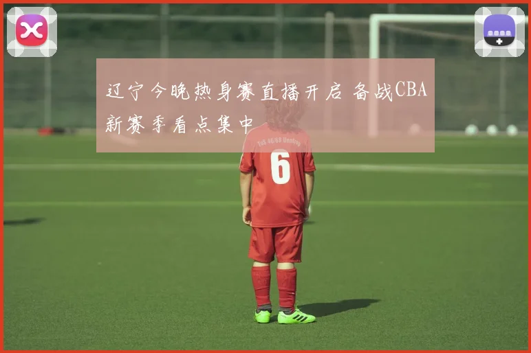 辽宁今晚热身赛直播开启 备战CBA新赛季看点集中
