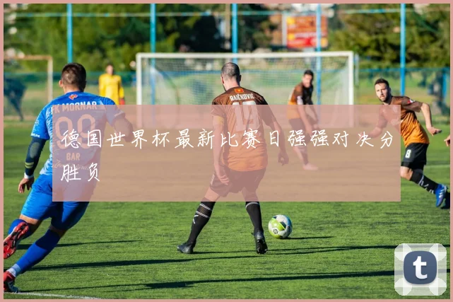 德国世界杯最新比赛日强强对决分胜负