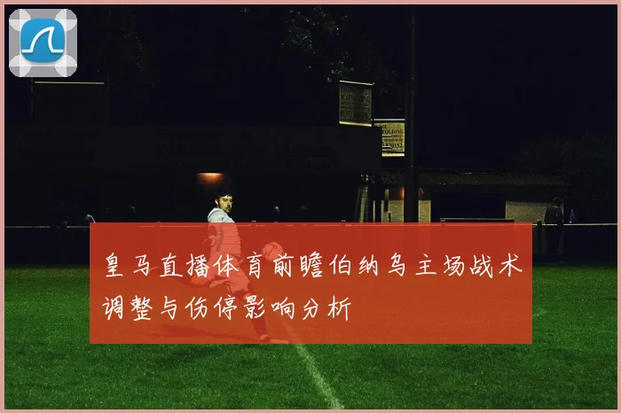 皇马直播体育前瞻伯纳乌主场战术调整与伤停影响分析