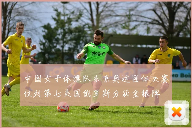 中国女子体操队东京奥运团体决赛位列第七美国俄罗斯分获金银牌