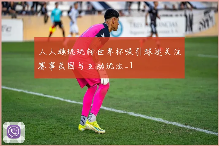 人人趣玩玩转世界杯吸引球迷关注赛事氛围与互动玩法_1