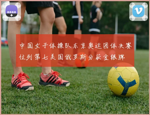 中国女子体操队东京奥运团体决赛位列第七美国俄罗斯分获金银牌