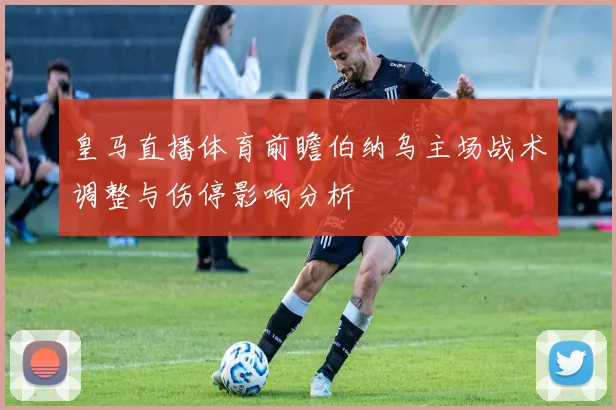 皇马直播体育前瞻伯纳乌主场战术调整与伤停影响分析