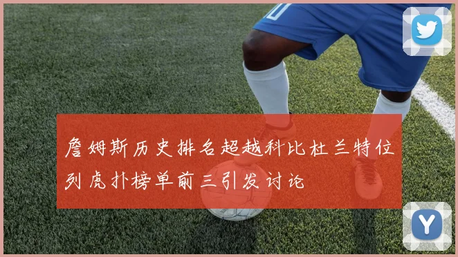詹姆斯历史排名超越科比杜兰特位列虎扑榜单前三引发讨论
